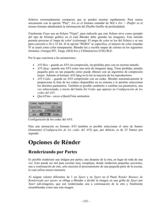 ficheros extremadamente compactos que se pueden mostrar rapidamente. Para usarse
unicamente con la opción "Play". Iris es el formato estandar de SGI e Iris + Zbuffer es el
mismo formato añadiendole la información del Zbuffer (buffer de profundidad).

Finalmente Ftype usa un fichero "Ftype", para indicarle que este fichero sirve como ejemplo
del tipo de formato gráfico en el cual Blender debe guardar las imagenes. Este método
permite procesar el 'mapa de color' (colormap). El mapa de color se lee del fichero y se usa
para convertir a 24 o 32 bit. Si la opción "RGBA" se especifica, el número de color estandar
'0' se usará como color transparente. Blender lee y escribe mapas de colores en los siguientes
formatos: (Amiga) IFF, Targa, (SGI) Iris y CDinteractive (CDi) RLE.

Por lo que concierne a las animaciones:

   •   AVI Raw - guarda un AVI sin compresión, sin pérdidas pero con un enorme tamaño.
   •   AVI Jpeg - guarda una AVI como una serie de imagenes Jpeg. Tiene perdidas, tamaño
       pequeño pero no tan pequeño como puede obtener con un algoritmo de compresión
       mejor. Además el formato AVI Jpeg no lo lee la mayoria de los reproductores.
   •   AVI Codec - guarda un AVI comprimido con un codec. Blender automaticamente le
       proporciona la lista de los codecs disponibles en su sistema y le permite seleccionar
       los distintos parámetros. También es posible cambiarlo o cambiar sus parametros, una
       vez seleccionado, a través del botón Set Codec que aparece en Configuración de los
       codec del AVI.
   •   QuickTime - saves a QuickTime animation.




Configuración de los codec del AVI.

Para una animación en formato AVI también es posible seleccionar el ratio de frames
(framerate) (Configuración de los codec del AVI) que, por defecto, es de 25 frames por
segundo.


Opciones de Rénder
Renderizando por Partes
Es posible renderizar una imágen por partes, una después de la otra, en lugar de toda de una
vez. Esto puede ser útil para escenas muy complejas, donde renderizar pequeñas secciones,
una a continuación de otra, solo necesita el procesamiento de una pequeña parte de la escena,
lo cual utiliza menos memoria.

Al asignar valores diferentes de 1 en Xpart y en Ypart en el Panel Render Botones de
Renderizado por partes se obliga a Blender a dividir la imagen en una grilla de Xpart por
Ypart sub-imágenes, que son renderizadas una a continuación de la otra y finalmente
ensamblandas como una sola imagen.



                                           - 332 -
 