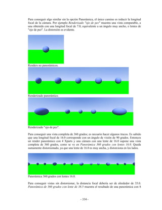 Para conseguir algo similar sin la opción Panorámica, el único camino es reducir la longitud
focal de la cámara. Por ejemplo Renderizado "ojo de pez" muestra una vista comparable, a
una obtenida con una longitud focal de 7.0, equivalente a un ángulo muy ancho, o lentes de
"ojo de pez". La distorsión es evidente.




Renders no panorámicos.




Renderizado panorámico.




Renderizado "ojo de pez".

Para conseguir una vista completa de 360 grados; es necsario hacer algunos trucos. Es sabido
que una longitud focal de 16.0 corresponde con un ángulo de visión de 90 grados. Entonces
un render panorámico con 4 Xparts y una cámara con una lente de 16.0 supone una vista
completa de 360 grados, como se ve en Panorámica 360 grados con lentes 16.0. Queda
sumamente distorsionado, ya que una lente de 16.0 es muy ancha, y distorciona en los lados.




Panorámica 360 grados con lentes 16.0.

Para conseguir vistas sin distorsionar, la distancia focal debería ser de alrededor de 35.0.
Panorámica de 360 grados con lente de 38.5 muestra el resultado de una panorámica con 8



                                          - 334 -
 
