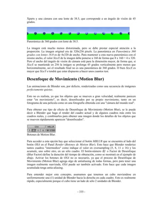 Xparts y una cámara con una lente de 38.5, que corresponde a un ángulo de visión de 45
grados.




Panorámica de 360 grados con lente de 38.5.

La imagen está mucho menos distorsinada, pero se debe prestar especial atención a la
proporción. La imagen original era de 320x256 pixels. La panorámica en Panorámica 360
grados con lentes 16.0 es de 4x320 de ancho. Para mantener a esta nueva panorámica con el
mismo ancho, el valor SizeX de la imagen debe ponerse a 160 de forma que 8 x 160 = 4 x 320.
Pero el ancho del ángulo de visión de cámara está para la dimensión mayor, de forma que, si
SizeX se mantiende en 256 la imágen se prolonga 45 grados verticalmente pero menos que
horizontalmente, así el resultado final no es una panorámica de 360 grados. O bien SizeX es
mayor que SizeY o tendrá que estar dispuesto a hacer unos cuantos test.

Desenfoque de Movimiento (Motion Blur)
Las animaciones de Blender son, por defecto, renderizadas como una secuencia de imágenes
perfectamente quietas.

Esto no es realista, ya que los objetos que se mueven a gran velocidad, realmente parecen
estar "en movimiento", es decir, desenfocados por su propio movimiento, tanto en un
fotograma de una película como en una fotografía obtenida con una "cámara del mundo real".

Para obtener ese tipo de efecto de Desenfoque de Movimiento (Motion Blur), se le puede
decir a Blender que haga el render del cuadro actual y de algunos cuadros más entre los
cuadros reales, y combinarlos para obtener una imagen donde los detalles de los objetos que
se mueven rápidamente aparecen "desenfocados".




Botones de Motion Blur.

Para acceder a esta opción hay que seleccionar el botón MBLUR que se encuentra al lado del
botón OSA en el Panel Render (Botones de Motion Blur). Esto hace que Blender renderice
tantos cuadros "intermedios" como indique el valor en oversampling (5, 8, 11 o 16) y los
acumule, uno sobre otro, en un sólo cuadro. El botón-número Bf: o Factor de Desenfoque
(Blur Factor) define la duración del tiempo de obturación, como se mostrará en el ejemplo de
abajo. Activar los botones de OSA no es necesario, ya que el proceso de Desenfoque de
Movimiento (Motion Blur) agrega algo de antialiasing de todas formas, pero para tener una
imagen realmente suavizada, OSA puede ser también activado. Esto hace que cada imagen
acumulada tenga antia-aliasing.

Para entender mejor este concepto, asumamos que tenemos un cubo moviendose en
uniformemente una (1) unidad de Blender hacia la derecha en cada cuadro. Esto es realmente
rápido, especialmente porque el cubo tiene un lado de sólo 2 unidades de Blender.


                                          - 335 -
 