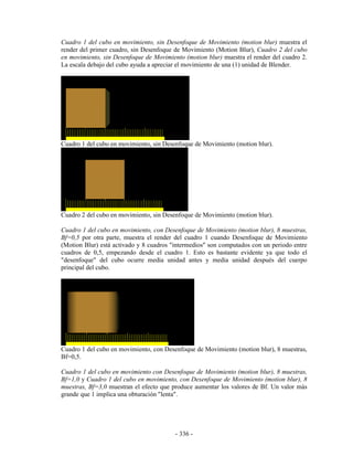 Cuadro 1 del cubo en movimiento, sin Desenfoque de Movimiento (motion blur) muestra el
render del primer cuadro, sin Desenfoque de Movimiento (Motion Blur), Cuadro 2 del cubo
en movimiento, sin Desenfoque de Movimiento (motion blur) muestra el render del cuadro 2.
La escala debajo del cubo ayuda a apreciar el movimiento de una (1) unidad de Blender.




Cuadro 1 del cubo en movimiento, sin Desenfoque de Movimiento (motion blur).




Cuadro 2 del cubo en movimiento, sin Desenfoque de Movimiento (motion blur).

Cuadro 1 del cubo en movimiento, con Desenfoque de Movimiento (motion blur), 8 muestras,
Bf=0,5 por otra parte, muestra el render del cuadro 1 cuando Desenfoque de Movimiento
(Motion Blur) está activado y 8 cuadros "intermedios" son computados con un periodo entre
cuadros de 0,5, empezando desde el cuadro 1. Esto es bastante evidente ya que todo el
"desenfoque" del cubo ocurre media unidad antes y media unidad después del cuerpo
principal del cubo.




Cuadro 1 del cubo en movimiento, con Desenfoque de Movimiento (motion blur), 8 muestras,
Bf=0,5.

Cuadro 1 del cubo en movimiento con Desenfoque de Movimiento (motion blur), 8 muestras,
Bf=1,0 y Cuadro 1 del cubo en movimiento, con Desenfoque de Movimiento (motion blur), 8
muestras, Bf=3,0 muestran el efecto que produce aumentar los valores de Bf. Un valor más
grande que 1 implica una obturación "lenta".




                                         - 336 -
 