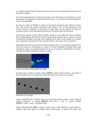 a la cámara quedarán fuera del plano focal, por lo que se los verá ligeramente borrosos en la
fotografía resultante.

El nivel de borroneado de los objetos más cercanos y los más lejanos varía muchísimo con las
dimensiones de la longitud y la apertura focal de la lente, y si se la usa con destreza, puede dar
efectos muy agradables.

El motor de render de Blender no ofrece un mecanismo automático para obtener el efecto
DoF, pero existen dos caminos alternativos para lograrlo. Uno se basa solamente en los
recursor internos de Blender y será descrito en estas lineas. El otro requiere un plugin de
secuencia externo y será someramente descrito en el Capítulo Editor de Secuencias.

El truco para obtener el efecto DoF en Bleder cosiste en el uso hábil del efecto de Motion
Blur o Borroneado de Movimiento descrito anteriormente, haciendo que la cámara se mueva
circularmente alrededor de los que sería la apertura de la lente en una "cámara en el mundo
real", apuntando constantemente hacia un punto donde se desea tener el foco "perfecto".

Supongamos que tiene una escena con esferas alineadas como se ve en la parte izquierda de la
Escena de prueba de Profundidad de Campo. Un render estándard de Blender dará como
resultado la imagen en la parte derecha de la Escena de prueba de Profundidad de Campo,
con todas las esferas perfetamente nítidas y en foco.




Escena de prueba de Profundidad de Campo.

El primer paso es ubicar un objeto Empty (SPACE>>Add>>Empty) donde se encontrará el
foco. En nuestro caso en el centro de la esfera del medio (Poniendo el Foco Empty).




Poniendo el Foco Empty.

Luego, asumiendo que su cámara esté ya en la posición correcta, ponga el cursor sobre la
cámara (seleccione la camara, SHIFT-S>>Curs->Sel) y cree un círculo NURBS
(SPACE>>ADD>>Curve>>NURBS Circle).

Salga de ModoEdición (TAB) y escale el círculo. Esto es muy arbitrario, y quizás desee re-
escalarlo luego para lograr un resutado mejor. Basicamente, el tamaño del círculo está


                                             - 338 -
 