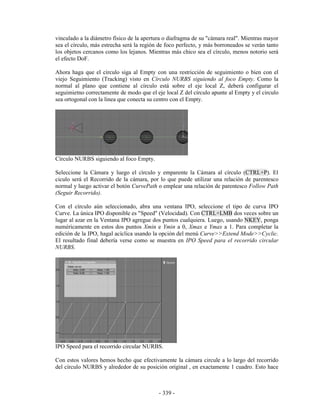 vinculado a la diámetro físico de la apertura o diafragma de su "cámara real". Mientras mayor
sea el círculo, más estrecha será la región de foco perfecto, y más borroneados se verán tanto
los objetos cercanos como los lejanos. Mientras más chico sea el círculo, menos notorio será
el efecto DoF.

Ahora haga que el círculo siga al Empty con una restricción de seguimiento o bien con el
viejo Seguimiento (Tracking) visto en Círculo NURBS siguiendo al foco Empty. Como la
normal al plano que contiene al círculo está sobre el eje local Z, deberá configurar el
seguimietno correctamente de modo que el eje local Z del círculo apunte al Empty y el circulo
sea ortogonal con la linea que conecta su centro con el Empty.




Círculo NURBS siguiendo al foco Empty.

Seleccione la Cámara y luego el círculo y emparente la Cámara al círculo (CTRL+P). El
ciculo será el Recorrido de la cámara, por lo que puede utilizar una relación de parentesco
normal y luego activar el botón CurvePath o emplear una relación de parentesco Follow Path
(Seguir Recorrido).

Con el círculo aún seleccionado, abra una ventana IPO, seleccione el tipo de curva IPO
Curve. La única IPO disponible es "Speed" (Velocidad). Con CTRL+LMB dos veces sobre un
lugar al azar en la Ventana IPO agregue dos puntos cualquiera. Luego, usando NKEY, ponga
numéricamente en estos dos puntos Xmin e Ymin a 0, Xmax e Ymax a 1. Para completar la
edición de la IPO, hagal acíclica usando la opción del menú Curve>>Extend Mode>>Cyclic.
El resultado final debería verse como se muestra en IPO Speed para el recorrido circular
NURBS.




IPO Speed para el recorrido circular NURBS.

Con estos valores hemos hecho que efectivamente la cámara circule a lo largo del recorrido
del círculo NURBS y alrededor de su posición original , en exactamente 1 cuadro. Esto hace



                                           - 339 -
 