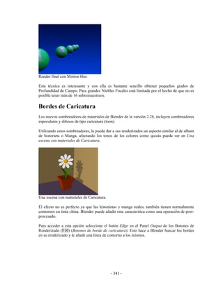 Render final con Motion blur.

Esta técnica es interesante y con ella es bastante sencillo obtener pequeños grados de
Profundidad de Campo. Para grandes Nieblas Focales está limitada por el hecho de que no es
posible tener más de 16 sobremuestreos.

Bordes de Caricatura
Los nuevos sombreadores de materiales de Blender de la versión 2.28, incluyen sombreadores
especulares y difusos de tipo caricatura (toon).

Utilizando estos sombreadores, le puede dar a sus renderizados un aspecto similar al de album
de historieta o Manga, afectando los tonos de los colores como quizás pueda ver en Una
escena con materiales de Caricatura.




Una escena con materiales de Caricatura.

El efecto no es perfecto ya que las historietas y manga reales, también tienen normalmente
contornos en tinta china. Blender puede añadir esta caracteritica como una operación de post-
procesado.

Para acceder a esta opción seleccione el botón Edge en el Panel Output de los Botones de
Renderizado (F10) (Botones de borde de caricatura). Esto hace a Blender buscar los bordes
en su renderizado y le añade una linea de contorno a los mismos.




                                           - 341 -
 