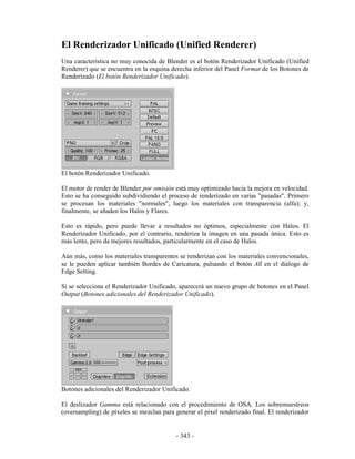El Renderizador Unificado (Unified Renderer)
Una característica no muy conocida de Blender es el botón Renderizador Unificado (Unified
Renderer) que se encuentra en la esquina derecha inferior del Panel Format de los Botones de
Renderizado (El botón Renderizador Unificado).




El botón Renderizador Unificado.

El motor de render de Blender por omisión está muy optimizado hacia la mejora en velocidad.
Esto se ha conseguido subdividiendo el proceso de renderizado en varias "pasadas". Primero
se procesan los materiales "normales", luego los materiales con transparencia (alfa); y,
finalmente, se añaden los Halos y Flares.

Esto es rápido, pero puede llevar a resultados no óptimos, especialmente con Halos. El
Renderizador Unificado, por el contrario, renderiza la imagen en una pasada única. Esto es
más lento, pero da mejores resultados, particularmente en el caso de Halos.

Aún más, como los materiales transparentes se renderizan con los materiales convencionales,
se le pueden aplicar también Bordes de Caricatura, pulsando el botón All en el diálogo de
Edge Setting.

Si se selecciona el Renderizador Unificado, aparecerá un nuevo grupo de botones en el Panel
Output (Botones adicionales del Renderizador Unificado).




Botones adicionales del Renderizador Unificado.

El deslizador Gamma está relacionado con el procedimiento de OSA. Los sobremuestreos
(oversampling) de píxeles se mezclan para generar el pixel renderizado final. El renderizador


                                           - 343 -
 