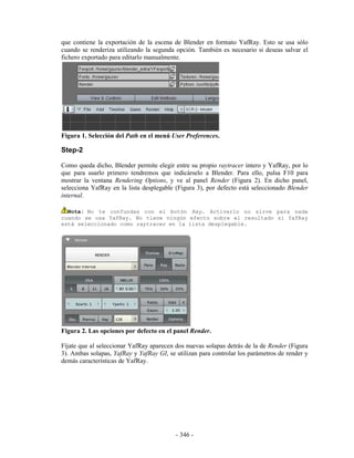 que contiene la exportación de la escena de Blender en formato YafRay. Esto se usa sólo
cuando se renderiza utilizando la segunda opción. También es necesario si deseas salvar el
fichero exportado para editarlo manualmente.




Figura 1. Selección del Path en el menú User Preferences.

Step-2

Como queda dicho, Blender permite elegir entre su propio raytracer intero y YafRay, por lo
que para usarlo primero tendremos que indicárselo a Blender. Para ello, pulsa F10 para
mostrar la ventana Rendering Options, y ve al panel Render (Figura 2). En dicho panel,
selecciona YafRay en la lista desplegable (Figura 3), por defecto está seleccionado Blender
internal.

  Nota: No te confundas con el botón Ray. Activarlo no sirve para nada
cuando se usa YafRay. No tiene ningún efecto sobre el resultado si YafRay
está seleccionado como raytracer en la lista desplegable.




Figura 2. Las opciones por defecto en el panel Render.

Fíjate que al seleccionar YafRay aparecen dos nuevas solapas detrás de la de Render (Figura
3). Ambas solapas, YafRay y YafRay GI, se utilizan para controlar los parámetros de render y
demás características de YafRay.




                                          - 346 -
 