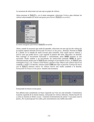 La secuencia de seleccionar con una caja un grupo de vértices.

Ahora presiona la Tecla X y, en el menú emergente, selecciona Vertices para eliminar los
vértices seleccionados (El menú emergente para borrar (Tecla X) en acción.).




El menú emergente para borrar (Tecla X) en acción.

Ahora, usando la secuencia que acaba de aprender, seleccione con una caja los dos vértices de
la esquina superior derecha (Extruyendo los brazos en dos pasos., derecha). Presione la Tecla
E y pinche en la entrada de menú Extrude para extruirlos. Esto creará nuevos vértices y
nuevas caras que podrá mover y que seguirán al puntero del ratón. Muevalas a la derecha.
Para restringir el movimiento horizontal o verticalmente, pulse MMB mientras se este
moviendo. Puede cambiar a un movimiento sin restricciones pulsando MMB de nuevo.
Alternativamente puede usar la Tecla X para restringir el movimiento al eje x, la Tecla Y para
restringirlo al eje y, etc. Vamos a crear brazos y piernas a Gus. Mueva esos vértices nuevos un
cuadrado y medio a la derecha, entonces pulse LMB para fijar su posición. Extruya de nuevo
con la Tecla E entonces mueva los vértices nuevos otro medio cuadrado a la derecha.
Extruyendo los brazos en dos pasos. muestra esta secuencia.




Extruyendo los brazos en dos pasos.

Gus debería tener actualmente un brazo izquierdo (ey! Gus nos está mirando). Contruiremos
la pierna izquierda de la misma manera, extruyendo los vértices inferiores. Intente hacerlo tal
y como se muestra en Medio cuerpo.. Usaremos la herramienta de extruir 3 veces para crear la
pierna. ¡No se preocupe por los codos, pero necesitaremos una rodilla más tarde!




                                            - 32 -
 