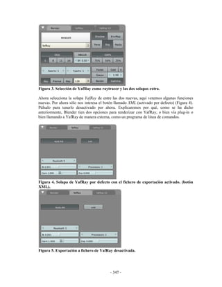 Figura 3. Selección de YafRay como raytracer y las dos solapas extra.

Ahora selecciona la solapa YafRay de entre las dos nuevas, aquí veremos algunas funciones
nuevas. Por ahora sólo nos interesa el botón llamado XML (activado por defecto) (Figura 4).
Púlsalo para tenerlo desactivado por ahora. Explicaremos por qué, como se ha dicho
anteriormente, Blender tien dos opciones para renderizar con YafRay, o bien vía plug-in o
bien llamando a YafRay de manera externa, como un programa de línea de comandos.




Figura 4. Solapa de YafRay por defecto con el fichero de exportación activado. (botón
XML).




Figura 5. Exportación a fichero de YafRay desactivada.




                                          - 347 -
 