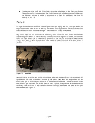 •   En caso de error fatal, por favor busca posibles soluciones en los foros de elysiun
       (Normalmente los errores de este tipo (crash) están más relacionados con YafRay que
       con Blender, así que lo mejor es preguntar en el foco del problema: los foros de
       YafRay. N. del T.).

Parte 2
En lugar de enseñarte a modificar las configuraciones por aquí y por allá, creo que podría ser
mejor explicar los tipos de luz de YafRay uno a uno. Esto te permetirá tomar decisiones con
conocimiento de causa. Let there be light... And there was Yafray everywhere.

Hay cinco tipos de luz utilizadas en Blender y sólo cuatro de ellas están directamente
soportadas por YafRay. Al activar YafRay como raytracer en el panel de render, inicialmente
verás seis tipos de luz (en la ventanas de opciones de luz, F5), de las cuales YafRay utiliza
Lamp, Area, Spot, y Sun. Volveré más tarde sobre las otras dos luces de la lista, Hemi y
Photons




Figura 7. La escena.

Descripción de la escena: La escena en cuestion tiene dos fuentes de luz. Una es una luz de
apoyo (Sun, sin valor de sombra, shadow, y con valor .200). Esta luz proporciona luz no
direccional que es utilizada para potenciar la atmósfera de la escena. La otra fuente de luz es
una plantilla que será cada una de los tipos de luz a explicar. Las posición de dicha fuente es
estática y tiene activada el Ray Shadow (shadow casting) para todos los tipos de luz que
utilizaremos (ver Figura 8).




                                            - 349 -
 