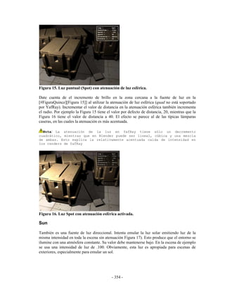 Figura 15. Luz puntual (Spot) con atenuación de luz esférica.

Date cuenta de el incremento de brillo en la zona cercana a la fuente de luz en la
[#FiguraQuince][Figura 15]] al utilizar la atenuación de luz esférica (quad no está soportado
por YafRay). Incrementar el valor de distancia en la atenuación esférica también incrementa
el radio. Por ejemplo la Figura 15 tiene el valor por defecto de distancia, 20, mientras que la
Figura 16 tiene el valor de distancia a 40. El efecto se parece al de las típicas lámparas
caseras, en las cuales la atenuación es más acentuada.

  Nota: La atenuación de la luz en YafRay tiene sólo un decremento
cuadrático, mientras que en Blender puede ser lineal, cúbica y una mezcla
de ambas. Esto explica la relativamente acentuada caída de intensidad en
los renders de YafRay




Figura 16. Luz Spot con atenuación esférica activada.

Sun

También es una fuente de luz direccional. Intenta emular la luz solar emitiendo luz de la
misma intensidad en toda la escena sin atenuación Figura 17). Esto produce que el entorno se
ilumine con una atmósfera constante. Su valor debe mantenerse bajo. En la escena de ejemplo
se usa una intensidad de luz de .100. Obviamente, esta luz es apropiada para escenas de
exteriores, especialmente para emular un sol.




                                            - 354 -
 