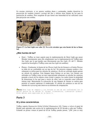 En escenas exteriores, si no quieres sombras duras y acentuadas, puedes desactivar la
proyección de sombras (shadow casting) del Sun y utilizar otras fuentes de luz para la
generación de sombras. Pero asegúrate de que tienen una intensidad de luz suficiente como
para proyectar una sombra.




Figura 17. La Sun Light con valor 22. No es de extrañar que esta fuente de luz se llame
Sol.

¿Más fuentes de luz?

   •   Hemi - YafRay no tiene soporte para la implementación de Hemi Light que posee
       Blender internamente; para ello simplemente usa la implementación de YafRay para
       Sun Light, por lo que puedes usar directamente una Sun Light. (N. del T.: Blender
       exporta las hemilights a YafRay como una Sun Light sin sombras).

   •   Photon - Finalmente, la fuente de luz Photon Light (luz de fotones) o el botón Photons
       no debe de ser confundido con un tipo de luz. No proyecto ninguna sombra o luz,
       sólamente se utiliza para los cálculos de caústicas y ha de ser colocado donde quieras
       un cálculo de caústicas. Esta lámpara lanza fotones en un área. Los fotones son
       utilizados en YafRay como un rayo especializado sólamente en calcular las caústicas
       pasando a través de los objetos como cristal o espejos, los cuales tienen la propiedad
       de distorsionar la luz que pasa a través de ellos; esto es conocido como reflexión
       interna total. Básicamente la colocación de una lámpara de fotones se realiza para
       permitir al usuario optimizar el renderizado. El cálculo de caústicas es uno de los
       métodos de raytracing más intesivos en términos de computación.

  Nota: Este tipo de lámpara y los fotones no han de ser confundidos con la
opción photon en en método GI (Global Illumination, iluminación global).
Dicho método será explicado en la Parte 3.


Parte 3
GI y otras características

YafRay soporta Iluminación Global (Global Illumination, GI). Vamos a volver al panel de
Render para aprender más acerca de la implementación de GI llevada a cabo por YafRay.
Echando un primer vistazo al panel de GI de YafRay puedes pensar, "¡Oh! ¡esto es muy


                                          - 355 -
 