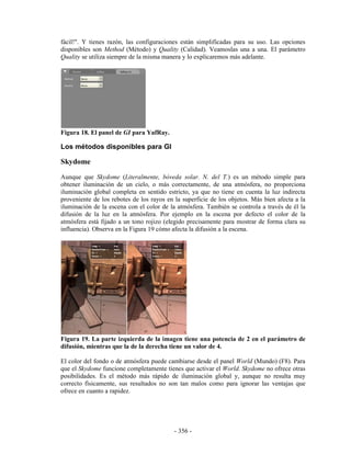 fácil!". Y tienes razón, las configuraciones están simplificadas para su uso. Las opciones
disponibles son Method (Método) y Quality (Calidad). Veamoslas una a una. El parámetro
Quality se utiliza siempre de la misma manera y lo explicaremos más adelante.




Figura 18. El panel de GI para YafRay.

Los métodos disponibles para GI

Skydome
Aunque que Skydome (Literalmente, bóveda solar. N. del T.) es un método simple para
obtener iluminación de un cielo, o más correctamente, de una atmósfera, no proporciona
iluminación global completa en sentido estricto, ya que no tiene en cuenta la luz indirecta
proveniente de los rebotes de los rayos en la superficie de los objetos. Más bien afecta a la
iluminación de la escena con el color de la atmósfera. También se controla a través de él la
difusión de la luz en la atmósfera. Por ejemplo en la escena por defecto el color de la
atmósfera está fijado a un tono rojizo (elegido precisamente para mostrar de forma clara su
influencia). Observa en la Figura 19 cómo afecta la difusión a la escena.




Figura 19. La parte izquierda de la imagen tiene una potencia de 2 en el parámetro de
difusión, mientras que la de la derecha tiene un valor de 4.

El color del fondo o de atmósfera puede cambiarse desde el panel World (Mundo) (F8). Para
que el Skydome funcione completamente tienes que activar el World. Skydome no ofrece otras
posibilidades. Es el método más rápido de iluminación global y, aunque no resulta muy
correcto físicamente, sus resultados no son tan malos como para ignorar las ventajas que
ofrece en cuanto a rapidez.




                                           - 356 -
 