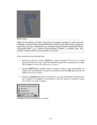 Medio cuerpo.

Nota: El CD contiene un fichero .blend con este ejemplo, guardado en varias fases del
modelado. El primer fichero, Quickstart00.blend contiene lo que debería haber conseguido
hasta ahora. Los pasos subsiguientes son numerados progresivamente, Quickstart01.blend,
Quickstart02.blend y así, mientras Quickstart.blend contiene el resultado final. Este
estándar se aplica a todos los otros ejemplos en este libro.


Ahora crearemos la otra mitad de Gus:

   •   Seleccione todos los vértices (Tecla A) y elige la entrada 3D Cursor en el menú
       Rotation/Scaling Pivot (eje o punto de rotación/escalado) de la cabecera de la ventana
       3D (Configure el centro de referencia a el cursor.).

   •   Presione SHIFT-D para duplicar todos los vértices, aristas y caras seleccionadas. Al
       duplicar nos encontraremos en modo de movimiento, presione ESC para salir de este
       modo sin mover los vértices.

   •   Presione la Tecla M para abrir el menú Mirror Axis (eje de reflexión). Elija Global X
       (eje X global). El resultado es el mostrado en Voltee la copia de la mitad del cuerpo
       para obtener un cuerpo completo..




Configure el centro de referencia a el cursor.




                                             - 33 -
 