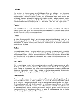 Cdepth:
Este parámetro no es otra cosa que la profundidad de rebotes para caústicas, o para materiales
transparentes como cristal, líquidos, piedras preciosas, etc. Para el cálculo de caústicas se
requiere muchos cálculos de computación. Por esto la iluminación global en los gráficos por
computador mantiene separado las luces normales de los fotones, a pesar de que en el mundo
real los fotones son las partículas de luz. Para unos mejores resultados con caústicas,
necesitamos por lo menos unos valores de 3 a 5 en CDepth, o más altos para mayor detalle.

Photon:
Este botón Photon no ha de ser confundido con la luz de fotones, photon lamp. Este botón se
usa únicamente como apoyo en la iluminación global para YafRay, y no tiene relación con las
luces de fotones ni con los fotones para caústicas

Count:
Se refiere al número total de fotones de la escena que estarán disponibles como ayuda para la
iluminación global. El número de fotones variará según la escena, pero valores más altos
proporcionan en general resultados más suavizados. De nuevo has de encontrar tú límite de
tiempo/calidad adecuado.

Radius:
Radius (Radio) se refiere a la distancia dentro de la cual los fotones calculados tienen un
mayor valor de precisión para efectuar la iluminación global, fuera de ella los fotones no
influyen prácticamente. Entonces la idea es optimizar la longitud del radio para el tamaño del
área que requiere el mejor cálculo de iluminación. Deja el radio a la mitad del tamaño de ese
área.

MixCount:
Esto permite elegir el número de fotones que deberían ser tomados en cuenta dentro del radio
(Radius). Estos dos parámetros, Radius y MixCount componen el mapa de fotones (_Photon
map). El mapa de fotones no es más que el área optimizada para los fotones utilizados en los
cálculos de iluminación global. YafRay procesa los fotones almacenados y el sampleado
sobre el mapa de fotones, e ignora los fotones que caen fuera del mapa.

Tune Photons:
Poner a punto los fotones. Esto permite reutilizar los fotones guardados y las posiciones de la
cache utilizados con éxito, los cuales ayudaron a los cálculos de iluminación global en la fase
previa al render, y sólamente recalcular el resto de los fotones para un resultado más rápido.
No necesariamente es lo más rápido para todos los renders, pero generalmente proporciona
una buena mejora de velocidad. Debido a esto, es bueno usarlo durante la fase de los renders
de prueba para saber si estás cerca de los resultados deseados. Puedes desactivarlo cuando
estés satisfecho con los resultados obtenidos en los render de prueba y quieres crear la versión
final de la imagen haciendo los cálculos completos.



                                            - 358 -
 