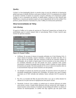 Quality:
Calidad. La lista desplegable Quality te permite elegir el nivel de calidad de la iluminación
global tanto para el método Skydome como para el método Full GI. Los parámetros de calidad
te permiten controlar el número de muestras (samples) utilizados en la iluminación global.
Aunque su uso es automático por defecto, se puede probar a utilizar un valor máximo para
MultiPasses y muestras por pasada (samples per pass), dependiendo del nivel de calidad. Si lo
prefieres, puedes desactivar AutomaticAA y dar a YafRay las instrucciones pertinentes.

Otras funcionalidades de Yafray

Anti-Aliasing:
El panel de YafRay en la ventana de opciones de "Rendering" proporciona un listado de las
posibilidades para el control manual sobre el anti-aliasing. Pulsa el botón AutoAA para
mostrar las opciones manuales.




Figura 22. El panel YafRay.

   •   AAPasses: Se usa para el número de pasadas utilizadas en el Anti-Aliasing (AA). A
       mayor número de pasadas, mejores resultados y tiempos de render más altos. Si se
       realiza más de una pasada, cada paso muestrea el total de las muestras elegidas en
       AASamples, de ese modo se logran mejor AA de los pixeles en las áreas oscuras. Si
       los resultados obtenidos con una sóla pasada son sucios, contienen ruido, puedes
       incrementar el número de pasadas para un mayor control y también un mayor número
       de muestras por pasada. Una única pasada de AA con un valores de muestreo altos no
       es necesariamente mejor que menos muestras con más pasadas.

   •   AA Samples: El número de muestras por pasada. El muestreo total de AA puede ser
       calculando multiplicando AApasses por AAsamples. En nuestro caso, para la imagen
       suavizada con el DoF utilizada más adelante, hemos utilizado 4x4=16 muestras de
       AA.

   •   Psz: Psx es el tamaño del filtro de pixel (Pixel filter size), que se utiliza durante los
       cálculos de AA para suavizar la superposición entre pixels vecinos.

   •   Threshold: (Umbral). Esto establece el umbral para la máxima diferencia de brillo
       entre pixeles vecinos. Cuando dicha diferencia está por encima del valor elegido, se
       toman muestras extras mientras el resultado esté por debajo del umbral o se alcance el
       máximo de muestras/pasada. Un umbral más bajo significa que más pixels serán


                                            - 359 -
 