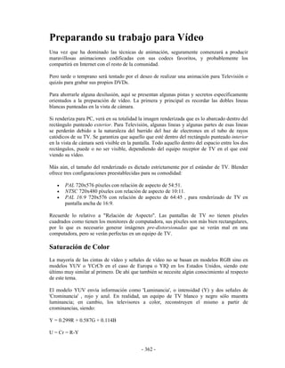 Preparando su trabajo para Vídeo
Una vez que ha dominado las técnicas de animación, seguramente comenzará a producir
maravillosas animaciones codificadas con sus codecs favoritos, y probablemente los
compartirá en Internet con el resto de la comunidad.

Pero tarde o temprano será tentado por el deseo de realizar una animación para Televisión o
quizás para grabar sus propios DVDs.

Para ahorrarle alguna desilusión, aquí se presentan algunas pistas y secretos específicamente
orientados a la preparación de vídeo. La primera y principal es recordar las dobles lineas
blancas punteadas en la vista de cámara.

Si renderiza para PC, verá en su totalidad la imagen renderizada que es lo abarcado dentro del
rectángulo punteado exterior. Para Televisión, algunas lineas y algunas partes de esas lineas
se perderán debido a la naturaleza del barrido del haz de electrones en el tubo de rayos
catódicos de su TV. Se garantiza que aquello que esté dentro del rectángulo punteado interior
en la vista de cámara será visible en la pantalla. Todo aquello dentro del espacio entre los dos
rectángulos, puede o no ser visible, dependiendo del equipo receptor de TV en el que esté
viendo su vídeo.

Más aún, el tamaño del renderizado es dictado estrictamente por el estándar de TV. Blender
ofrece tres configuraciones preestablecidas para su comodidad:

   •   PAL 720x576 píxeles con relación de aspecto de 54:51.
   •   NTSC 720x480 píxeles con relación de aspecto de 10:11.
   •   PAL 16:9 720x576 con relación de aspecto de 64:45 , para renderizado de TV en
       pantalla ancha de 16:9.

Recuerde lo relativo a "Relación de Aspecto". Las pantallas de TV no tienen píxeles
cuadrados como tienen los monitores de computadora, sus píxeles son más bien rectangulares,
por lo que es necesario generar imágenes pre-distorsionadas que se verán mal en una
computadora, pero se verán perfectas en un equipo de TV.

Saturación de Color
La mayoría de las cintas de vídeo y señales de vídeo no se basan en modelos RGB sino en
modelos YUV o YCrCb en el caso de Europa o YIQ en los Estados Unidos, siendo este
último muy similar al primero. De ahí que también se necesite algún conocimiento al respecto
de este tema.

El modelo YUV envía información como 'Luminancia', o intensidad (Y) y dos señales de
'Crominancia' , rojo y azul. En realidad, un equipo de TV blanco y negro sólo muestra
luminancia; en cambio, los televisores a color, reconstruyen el mismo a partir de
crominancias, siendo:

Y = 0.299R + 0.587G + 0.114B

U = Cr = R-Y


                                            - 362 -
 