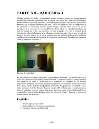 PARTE XII - RADIOSIDAD
Muchos modelos de render, incluyendo el trazado de rayos, asumen un modelo espacial
simplificado, altamente optimizado para la luz que entra en el "ojo" para dibujar la imagen.
Puede añadir reflexiones y sombras a este modelo para conseguir un resultado más realista.
Mientras, hay un aspecto importante que falta. Cuando una superficie tiene un componente de
luz reflexiva, no solamente muestra nuestra imagen, también brilla con la luz de las
superficies en su alrededor. Y viceversa. De hecho, la luz rebota por todo el entorno hasta que
toda la energía de la luz sea absorbida (o haya escapado!). La luz re-irradiada porta
información sobre el objeto que la ha rebotado, normalmente color. Por lo tanto no solo las
sombras son 'más oscuras' por la luz re-irradiada, sino que también tienden a mostrar el color
de objeto más cercano y más iluminado. Un fenómeno comúnmente llamado como 'escape de
color'. (Ejemplo de radiosidad.).




Ejemplo de radiosidad.

En entornos cerrados, la energía de la luz es generada por 'emisores' y es considerada como la
reflexión o absorción de las superficies en el entorno. El parámetro el cual la energía queda en
una superficie se llama la 'radiosidad' de la superficie. Al contrario de los métodos
tradicionales de render, los métodos de radiosidad primero calculan todas las interacciones de
la luz de un entorno de forma independiente de la vista. Así, pueden ser renderizadas varias
vistas en tiempo real. En Blender, desde la versión 2.28, la Radiosidad es una herramienta
tanto de modelado como de render. Esto quiere decir que puede activar Radiosidad sin un
renderizado o usar la Radiosidad para pintar los colores de vértice y luces de vértice de sus
mallas, para un uso posterior.

Capítulos
   •   Renderizado de Radiosidad
   •   Radiosidad como Herramienta de Modelado
   •   Un Jugoso Ejemplo de Radiosidad




                                            - 365 -
 