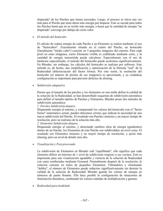 disparada" de los Parches que tienen asociados. Luego, el proceso se inicia una vez
    más para el Parche que tiene ahora más energía por disparar. Esto se sucede para todos
    los Parches hasta que no se recibe más energía, o hasta que la cantidad de energía "no
    disparada" converge por debajo de cierto valor.

•   El método del hemicubo

    El cálculo de cuánta energía da cada Parche a un Elemento se realiza mediante el uso
    de "hemicubos". Exactamente situado en el centro del Parche, un hemicubo
    (literalmente "medio cubo") consiste en 5 pequeñas imágenes del entorno. Para cada
    píxel en estas imágenes, cierto Elemento visible es codificado mediante color, y la
    cantidad de energía transmitida puede calcularse. Especialmente con el uso de
    hardware especializado, el método del hemicubo puede acelerarse significativamente.
    En Blender, sin embargo, los cálculos del hemicubo se realizan por software. Este
    método es, de hecho, una simplificación y optimización de la fórmula "real" de la
    Radiosidad (diferenciación del factor forma). Por esta razón, la resolución del
    hemicubo (el número de píxeles de sus imágenes) es aproximado, y su cuidadosa
    configuración es importante para prevenir defectos de aliasing.

•   Subdivisión adaptativa

    Puesto que el tamaño de los parches y los elementos en una malla define la calidad de
    la solución de la Radiosidad, se han desarrollado esquemas de subdivisión automática
    para definir el tamaño óptimo de Parches y Elementos. Blender posee dos métodos de
    subdivisión automática:
    1. Parches Subdivisión-disparo.
    Disparando energía al entorno, y comparando los valores del hemicubo con el "factor
    forma" matemático actual, pueden detectarse errores que indican la necesidad de una
    nueva subdivisión del Parche. El resultado son Parches menores y un mayor tiempo de
    resolución, pero un realismo de la solución más alto.
    2. Elementos Subdivisión-disparo.
    Disparando energía al entorno, y detectando cambios altos de energía (gradientes)
    dentro de un Parche, los Elementos de este Parche son subdivididos un nivel extra. El
    resultado son Elementos menores y un mayor tiempo de resolución, y quizá más
    aliasing, pero un nivel de detalle más alto.

•   Visualización y Post-procesado

    La subdivisión de Elementos en Blender está "equilibrada"; ello significa que cada
    elemento difiere un máximo de 1 nivel de subdivisión respecto a sus vecinos. Esto es
    importante para una visualización agradable y correcta de la solución de Radiosidad
    con caras sombreadas mediante Gouraud. Normalmente después de la resolución, la
    solución consiste en miles de pequeños Elementos. Filtrándolos y eliminando
    "dobles", el número de Elementos puede reducirse significativamente sin destruir la
    calidad de la solución de Radiosidad. Blender guarda los valores de energía en
    números de punto flotante. Ello hace posible la configuración de situaciones de
    iluminación dramática, cambiando los valores estándar de multiplicación y gamma.

•   Radiosidad para modelado



                                       - 367 -
 