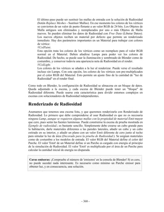 El último paso puede ser sustituir las mallas de entrada con la solución de Radiosidad
       (botón Replace Meshes - Sustituir Mallas). En ese momento los colores de los vértices
       se convierten de un valor de punto flotante a un valor RGB de 24 bits. Los Objetos de
       Malla antiguos son eliminados y reemplazados por uno o más Objetos de Malla
       nuevos. Se pueden eliminar los datos de Radiosidad con Free Data (Liberar Datos).
       Los nuevos objetos reciben un material por defecto que permite un renderizado
       inmediato. Hay dos parámetros importantes en un Material para trabajar con colores
       de vértice:
       VColPaint.
       Esta opción trata los colores de los vértices como un reemplazo para el valor RGB
       normal en el Material. Deben añadirse Lamps para poder ver los colores de
       Radiosidad. De hecho, se puede usar la iluminación y sombreado de Blender como de
       costumbre, y conservar todavía una apariencia neta de Radiosidad en el render.
       VColLight.
       Los colores de los vértices se añaden a la luz al renderizar. Puede verse el resultado
       incluso sin Lamps. Con esta opción, los colores de los vértices son pre-multiplicados
       por el color RGB del Material. Esto permite un ajuste fino de la cantidad de "luz de
       Radiosidad" en el render final.

Como todo en Blender, la configuración de Radiosidad se almacena en un bloque de datos.
Queda adjuntado a la escena, y cada escena de Blender puede tener un "bloque" de
Radiosidad diferente. Puede usarse esta característica para dividir entornos complejos en
escenas con solucionadores de Radiosidad independientes.

Renderizado de Radiosidad
Asumamos que tenemos una escena lista, y que queremos renderizarla con Renderizado de
Radiosidad. Lo primero que debe comprenderse al usar Radiosidad es que no es necesaria
ninguna Lamp, aunque se requieren algunas mallas con la propiedad de material Emit mayor
que cero, pues serán las fuentes luminosas. Puede construirse la escena de prueba mostrada en
Ejemplo de radiosidad.; es bastante sencillo. Simplemente debe crearse un cubo grande para
la habitación, darle materiales diferentes a las paredes laterales, añadir un cubo y un cubo
estirado en su interior, y añadir un plano con un valor Emit diferente de cero junto al techo
para simular la luz de área (Decorado para la prueba de Radiosidad.). Se asignan materiales
como de costumbre a los modelos de entrada. El valor RGB del Material define el color del
Parche. El valor 'Emit' de un Material define si un Parche es cargado con energía al principio
de la simulación de Radiosidad. El valor 'Emit' es multiplicado por el área de un Parche para
calcular la cantidad inicial de energía no disparada.


Caras emisoras: ¡Compruebe el número de 'emisores' en la consola de Blender! Si es cero,
no puede suceder nada interesante. Es necesario como mínimo un Parche emisor para
obtener luz, y en consecuencia, una solución.




                                           - 368 -
 