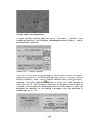 Decorado para la prueba de Radiosidad.

Al asignar materiales debemos asegurarnos de que todos tienen el conmutador Radio
activado, para habilitar el Panel Shaders de los botones del subcontexto Material (Material
con la Radiosidad habilitada.).




Material con la Radiosidad habilitada.

Nótese que la emisión de luz está gobernada por la dirección de las normales de una malla,
por lo que el plano emisor de luz debería tener una normal apuntando hacia abajo, y el cubo
exterior (la habitación) debería tener las normales apuntando hacia adentro (¡inviértalas!).
Seleccione el subcontexto Radiosidad   del Contexto Shading. Los Paneles, mostrados en
Figure 18-4, son dos: Radio Rendering (renderizado de radiosidad) el cual gobierna la
Radiosidad cuando es usado como herramienta de renderizado (caso presente), y Radio Tool
(herramienta de radiosidad), el cual gobierna la Radiosidad como una herramienta de
modelado (próxima sección).




                                          - 369 -
 