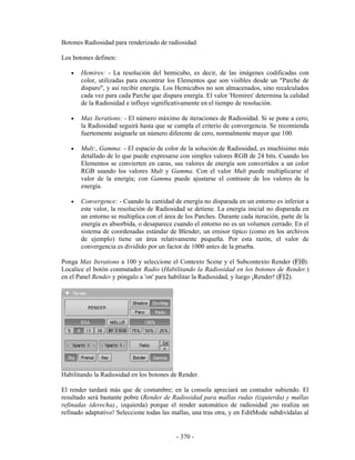 Botones Radiosidad para renderizado de radiosidad.

Los botones definen:

   •   Hemires: - La resolución del hemicubo, es decir, de las imágenes codificadas con
       color, utilizadas para encontrar los Elementos que son visibles desde un "Parche de
       disparo", y así recibir energía. Los Hemicubos no son almacenados, sino recalculados
       cada vez para cada Parche que dispara energía. El valor 'Hemires' determina la calidad
       de la Radiosidad e influye significativamente en el tiempo de resolución.

   •   Max Iterations: - El número máximo de iteraciones de Radiosidad. Si se pone a cero,
       la Radiosidad seguirá hasta que se cumpla el criterio de convergencia. Se recomienda
       fuertemente asignarle un número diferente de cero, normalmente mayor que 100.

   •   Mult:, Gamma: - El espacio de color de la solución de Radiosidad, es muchísimo más
       detallado de lo que puede expresarse con simples valores RGB de 24 bits. Cuando los
       Elementos se convierten en caras, sus valores de energía son convertidos a un color
       RGB usando los valores Mult y Gamma. Con el valor Mult puede multiplicarse el
       valor de la energía; con Gamma puede ajustarse el contraste de los valores de la
       energía.

   •   Convergence: - Cuando la cantidad de energía no disparada en un entorno es inferior a
       este valor, la resolución de Radiosidad se detiene. La energía inicial no disparada en
       un entorno se multiplica con el área de los Parches. Durante cada iteración, parte de la
       energía es absorbida, o desaparece cuando el entorno no es un volumen cerrado. En el
       sistema de coordenadas estándar de Blender, un emisor típico (como en los archivos
       de ejemplo) tiene un área relativamente pequeña. Por esta razón, el valor de
       convergencia es dividido por un factor de 1000 antes de la prueba.

Ponga Max Iterations a 100 y seleccione el Contexto Scene y el Subcontexto Render (F10).
Localice el botón conmutador Radio (Habilitando la Radiosidad en los botones de Render.)
en el Panel Render y póngalo a 'on' para habilitar la Radiosidad, y luego ¡Render! (F12).




Habilitando la Radiosidad en los botones de Render.

El render tardará más que de costumbre; en la consola apreciará un contador subiendo. El
resultado será bastante pobre (Render de Radiosidad para mallas rudas (izquierda) y mallas
refinadas (derecha)., izquierda) porque el render automático de radiosidad ¡no realiza un
refinado adaptativo! Seleccione todas las mallas, una tras otra, y en EditMode subdivídalas al


                                           - 370 -
 