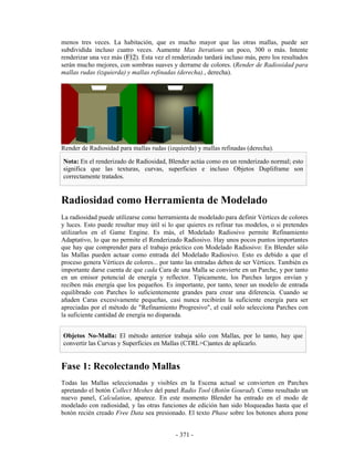 menos tres veces. La habitación, que es mucho mayor que las otras mallas, puede ser
subdividida incluso cuatro veces. Aumente Max Iterations un poco, 300 o más. Intente
renderizar una vez más (F12). Esta vez el renderizado tardará incluso más, pero los resultados
serán mucho mejores, con sombras suaves y derrame de colores. (Render de Radiosidad para
mallas rudas (izquierda) y mallas refinadas (derecha)., derecha).




Render de Radiosidad para mallas rudas (izquierda) y mallas refinadas (derecha).

Nota: En el renderizado de Radiosidad, Blender actúa como en un renderizado normal; esto
significa que las texturas, curvas, superficies e incluso Objetos Dupliframe son
correctamente tratados.


Radiosidad como Herramienta de Modelado
La radiosidad puede utilizarse como herramienta de modelado para definir Vértices de colores
y luces. Esto puede resultar muy útil si lo que quieres es refinar tus modelos, o si pretendes
utilizarlos en el Game Engine. Es más, el Modelado Radiosivo permite Refinamiento
Adaptativo, lo que no permite el Renderizado Radiosivo. Hay unos pocos puntos importantes
que hay que comprender para el trabajo práctico con Modelado Radiosivo: En Blender sólo
las Mallas pueden actuar como entrada del Modelado Radiosivo. Esto es debido a que el
proceso genera Vértices de colores... por tanto las entradas deben de ser Vértices. También es
importante darse cuenta de que cada Cara de una Malla se convierte en un Parche, y por tanto
en un emisor potencial de energía y reflector. Típicamente, los Parches largos envían y
reciben más energía que los pequeños. Es importante, por tanto, tener un modelo de entrada
equilibrado con Parches lo suficientemente grandes para crear una diferencia. Cuando se
añaden Caras excesivamente pequeñas, casi nunca recibirán la suficiente energía para ser
apreciadas por el método de "Refinamiento Progresivo", el cuál solo selecciona Parches con
la suficiente cantidad de energía no disparada.


Objetos No-Malla: El método anterior trabaja sólo con Mallas, por lo tanto, hay que
convertir las Curvas y Superficies en Mallas (CTRL+C)antes de aplicarlo.


Fase 1: Recolectando Mallas
Todas las Mallas seleccionadas y visibles en la Escena actual se convierten en Parches
apretando el botón Collect Meshes del panel Radio Tool (Botón Gourad). Como resultado un
nuevo panel, Calculation, aparece. En este momento Blender ha entrado en el modo de
modelado con radiosidad, y las otras funciones de edición han sido bloqueadas hasta que el
botón recién creado Free Data sea presionado. El texto Phase sobre los botones ahora pone


                                           - 371 -
 