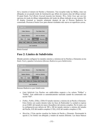 Init y muestra el número de Parches y Elementos. Tras recopilar todas las Mallas, éstas son
dibujadas en un pseudo modo de iluminación que difiere de manera clara del dibujo normal.
El panel Radio Tool (Botón Gourad) muestra tres botones: Wire, Solid, Gour que son tres
opciones de modo de dibujo independientes del modo de dibujo indicado en una ventana 3D.
El display Gouraud se muestra solamente después de que el Proceso Radiosivo ha
comenzado. Presiona el botón Gour para obtener resultados más suaves en superficies curvas.




Botón Gourad

Fase 2: Límites de Subdivisión
Blender permite configurar los tamaños máximo y mínimos de los Parches y Elementos en las
Radio Tools y paneles Calculation (Botones Radiosivos para Subdivisión).




Botones Radiosivos para Subdivisión

   •   Limit Subdivide Los Parches son subdivididos respecto a los valores "PaMax" y
       "PaMin". Esta subdivisión es automáticamente realizada cuando ha comenzado una
       acción "GO".

   •   PaMax, PaMin, ElMax, ElMin El tamaño máximo y mínimo de un Parche o Elemento.
       Estos límites son usados durante todas las fases de Radiosidad. La unidad se expresa
       en un 0.0001 del tamaño de marco (boundbox) del entorno completo. Por lo tanto, con
       la configuración por defecto de 500 y 200 de tamaño máximo y mínimo del tamaño
       del Parche, 0.05 del modelo completo (1/20) y 0.02 del modelo completo (1/50)

   •   ShowLim, Z Esta opción visualiza los límites de Parche y Elemento. Presionando la
       opción Z, los límites son dibujado y rotados de manera diferente. Las líneas blancas


                                          - 372 -
 