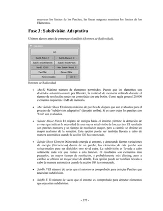 muestran los límites de los Parches, las líneas magenta muestran los límites de los
       Elementos.

Fase 3: Subdivisión Adaptativa
Últimos ajustes antes de comenzar el análisis (Botones de Radiosidad).




Botones de Radiosidad

   •   MaxEl Máximo número de elementos permitidos. Puesto que los elementos son
       divididos automáticamente por Blender, la cantidad de memoria utilizada durante el
       tiempo de resolución puede ser controlada con este botón. Como regla general 20.000
       elementos requieren 10Mb de memoria.

   •   Max Subdiv Shoot El número máximo de parches de disparo que son evaluados para el
       proceso de "subdivisión adaptativa" (descrito arriba). Si es cero todos los parches con
       'Emit' son evaluados.

   •   Subdiv Shoot Patch El disparo de energía hacia el entorno permite la detección de
       errores que indican la necesidad de una mayor subdivisión de los parches. El resultado
       son parches menores y un tiempo de resolución mayor, pero a cambio se obtiene un
       mayor realismo de la solución. Esta opción puede ser también llevada a cabo de
       manera automática cuando la acción GO ha comenzado.

   •   Subdiv Shoot Element Disparando energía al entorno, y detectando fuertes variaciones
       de energía (frecuencias) dentro de un parche, los elementos de este parche son
       seleccionados para ser divididos otro nivel extra. La subdivisión es llevada a cabo
       solamente cada vez que llames a esta función. El resultados son elementos más
       pequeños, un mayor tiempo de resolución, y probablemente más aliasing, pero a
       cambio se obtiene un mayor nivel de detalle. Esta opción puede ser también llevada a
       cabo de manera automática cuando la acción GO ha comenzado.

   •   SubSh P El número de veces que el entorno es comprobado para detectar Parches que
       necesitan subdivisión.

   •   SubSh E El número de veces que el entorno es comprobado para detectar elementos
       que necesitan subdivisión.




                                           - 373 -
 