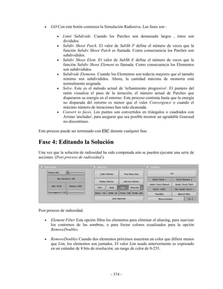 •   GO Con este botón comienza la Simulación Radiosiva. Las fases son :

           •   Limit Subdivide. Cuando los Parches son demasiado largos , éstos son
               divididos.
           •   Subdiv Shoot Patch. El valor de SubSh P define el número de veces que la
               función Subdiv Shoot Patch es llamada. Como consecuencia los Parches son
               subdivididos.
           •   Subdiv Shoot Elem. El valor de SubSh E define el número de veces que la
               función Subdiv Shoot Element es llamada. Como consecuencia los Elementos
               son subdivididos.
           •   Subdivide Elements. Cuando los Elementos son todavía mayores que el tamaño
               mínimo son subdivididos. Ahora, la cantidad máxima de memoria está
               normalmente asignada.
           •   Solve. Este es el método actual de 'refianmiento progresivo'. El puntero del
               ratón visualiza el paso de la iteración, el número actual de Parches que
               dispararon su energía en el entorno. Este proceso continúa hasta que la energía
               no disparada del entorno es menor que el valor Convergence o cuando el
               máximo número de iteraciones han sido alcanzada.
           •   Convert to faces. Los puntos son convertidos en triángulos o cuadrados con
               Aristas 'ancladas', para asegurar que sea posible mostrar un agradable Gouraud
               no-discontinuo.

Este proceso puede ser terminado con ESC durante cualquier fase.

Fase 4: Editando la Solución
Una vez que la solución de radiosidad ha sido computada aún se pueden ejecutar una serie de
acciones. (Post proceso de radiosidad.).




Post proceso de radiosidad.

   •   Element Filter Esta opción filtra los elementos para eliminar el aliasing, para suavizar
       los contornos de las sombras, o para forzar colores ecualizados para la opción
       RemoveDoubles.

   •   RemoveDoubles Cuando dos elementos próximos muestran un color que difiere menos
       que Lim, los elementos son juntados. El valor Lim usado anteriormente es expresado
       en un estándar de 8 bits de resolución; un rango de color de 0-255.




                                           - 374 -
 