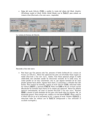 •   Salga del modo Edición (TAB) y cambie la visión del objeto del Modo Alambre
       (Wireframe mode) al Modo Sólido (Solid Mode) con la Tecla Z. para echarle un
       vistazo a Gus (Haciendo a Gus más suave., izquierda).




La ventana de botones de Edición.




Haciendo a Gus más suave.

   •   Para hacer que Gus parezca más liso, presione el botón SetSmooth (La ventana de
       botones de Edición.). Ahora Gus aparecerá liso pero con divertidas lineas negras en
       medio (Haciendo a Gus más suave., medio). Esas lineas aparecen porque la malla
       subdividida está calculada usando las direcciones normales de la malla tosca, las
       cuales pueden no ser muy consistentes, esto es, que algunas normales de las caras
       pueden apuntar hacia dentro, algunas hacia fuera, si extrusiones o volteados han sido
       hechos. Para resetear las normales, regrese al modo Edición (TAB), seleccione todos
       los vértices (AKEY), y presione CTRL-N. Pulse con LMB en Recalc normals outside
       (Recalcular las normales hacia fuera) en la ventana que aparecerá. Ahora Gus debería
       aparecer correctamente, tal como se muestra Haciendo a Gus más suave.. Presione
       MMB y arrastre el ratón alrededor de Gus para verle desde todos los ángulos. Oh, ¡es
       demasiado grueso!. Para corregir esto, cambia a la vista lateral NUM3. Ahora, entra en
       el Modo Edición (si no te encuentras en él), y regresa al modo Alambre (Tecla Z), y
       selecciona todos los vértices con la Tecla A (Adelgazando a Gus utilizando el
       escalado restringido.).




                                           - 35 -
 