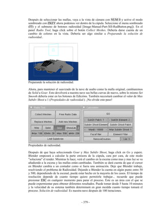 Después de seleccionar las mallas, vaya a la vista de cámara con NUM 0 y active el modo
sombreado con ZKEY ahora podemos ver dentro de la cúpula. Seleccione el menu sombreado
(F5) y el submeno de botones radiosidad [Image:Manual-Part-XII-RadButton.png]). En el
panel Radio Tool, haga click sobre el botón Collect Meshes. Debería darse cuenta de un
cambio de colores en la vista. Debería ser algo similar a Preparando la solución de
radiosidad..




Preparando la solución de radiosidad.

Ahora, para mantener el suavizado de la nave de asalto como la malla original, cambiaremos
de Solid a Gour. Esto devolverá a nuestra nave sus bellas curvas de nuevo, sobre lo mismo Set
Smooth debería estar en los botones de Edicións. También necesitará cambiar el valor de Max
Subdiv Shoot a 1 (Propiedades de radiosidad.). ¡No olvide este paso!




Propiedades de radiosidad.

Después de que haya seleccionado Gour y Max Subdiv Shoot, haga click en Go y espere.
Blender empezará a calcular la parte emisora de la cúpula, cara por cara, de este modo
"soluciona" el render. Mientras lo hace, verá el cambio en la escena como mas y mas luz se va
añadiendo a la escena y las mallas están cambiadas. También se dará cuenta de que el cursor
en Blender cambia a un contador como si fuera una animación. Deje que Blender trabaje,
resolviendo el problema de Radiosidad. Dejando a Blender la cuenta en algún punto entre 50
y 500, dependiendo de la escenal, puede estar hecho en la mayoría de los casos. El tiempo de
resolución depende de cuanto tiempo quiere permitirle trabajar... recuerde que puede
presionar ESC en cualquier momento para parar el proceso. Éste es un área con el que se
puede expermientar para obtener diferentes resultados. Puede tomar desde 5 hasta 10 minutos
y la velocidad de su sistema también determinará en gran meidda cuanto tiempo tomará el
proceso. Solución de radiosidad. Es nuestra nave después de 100 iteraciones.


                                           - 379 -
 