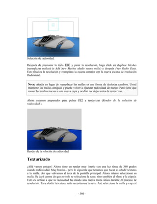 Solución de radiosidad.

Después de presionar la tecla ESC y parar la resolución, haga click en Replace Meshes
(reemplazar mallas) (o Add New Meshes añadir nueva malla) y después Free Radio Data.
Esto finaliza la resolución y reemplaza la escena anterior opr la nueva escena de resolución
Radiosidad.


Nota: Añadir en lugar de reemplazar las mallas es una fomra de deshacer cambios. Usted
mantiene las mallas antiguas y puede volver a ejecutar radiosidad de nuevo. Pero tiene que
mover las mallas nuevas a una nueva capa y ocultar las viejas antes de renderizar.


Ahora estamos preparados para pulsar F12 y renderizar (Render de la solución de
radiosidad.).




Render de la solución de radiosidad.

Texturizado
¡Allá vamos amigos! Ahora tiene un render muy limpio con una luz ténue de 360 grados
usando radiosisdad. Muy bonito... pero lo siguiente que tenemos que hacer es añadir texturas
a la malla. Asi que volvamos al área de la pantalla principal. Ahora intente seleccionar su
malla. Se dará cuenta de que no solo se selecciona la nave, sino también el plano y la cúpula.
Esto es debido a que la radiosidad ha creado una nueva malla única durante el proceso de
resolución. Para añadir la textura, solo necesitamos la nave. Así, seleccione la malla y vaya al


                                            - 380 -
 