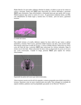 Modo Edición. En este modo, podemos eliminar la cúpula y el plano ya que no les vamos as
volver a necesitar. Puede usar LKEY para seleccionar los vértices adecuados y presionar
XKEY para eliminarlos. Siga seleccionando y eliminardo hasta que que quede solo la nave.
Debería aparecer algo como La malla de la nave.. Si quisieramos renderizar ahora, con F12,
solo obtendríamos un fondo negro y nuestra nave. Es bonito... pero de nuevo, ¡queremos
texturas!




La malla de la nave.

Para añadir texturas a la malla, debemos separar las áreas sobre las que vamos a aplicar
materiales y texturas. Para la nave, queremos añadir texturas a las alas y una sección media.
Para hacerlo seleccione la malla de la nave, y vuelva al Modo Edición. Seleccione un vértice
cerca del final del alaa y presione LKEY para seleccionar los vértices enlazados. Haga lo
mismo con el otro lado. Ahora seleccione las áreas vistas en Separando las partes de la nave
que serán texturizadas.. Cuando lo tenga, presione PKEY para separar los vértices
seleccionados.




Separando las partes de la nave que serán texturizadas.

Ahora tenemos nuestra sección del ala separada y estamos preparados para añadir materiales y
texturas. Queremos crear un nuevo material para esta malla. Para conseguir un resultado de
aspecto metálico, podemos usar las propiedades que puede ver en Material "Metálico"..




                                            - 381 -
 
