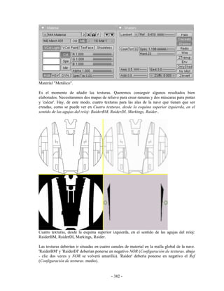 Material "Metálico".

Es el momento de añadir las texturas. Queremos conseguir algunos resultados bien
elaborados. Necesitaremos dos mapas de relieve para crear ranuras y dos máscaras para pintar
y 'calcar'. Hay, de este modo, cuatro texturas para las alas de la nave que tienen que ser
creadas, como se puede ver en Cuatro texturas, desde la esquina superior izquierda, en el
sentido de las agujas del reloj: RaiderBM, RaiderDI, Markings, Raider..




Cuatro texturas, desde la esquina superior izquierda, en el sentido de las agujas del reloj:
RaiderBM, RaiderDI, Markings, Raider.

Las texturas deberían ir situadas en cuatro canales de material en la malla global de la nave.
'RaiderBM' y 'RaiderDI' deberían ponerse en negativo NOR (Configuración de texturas. abajo
- clic dos veces y NOR se volverá amarillo). 'Raider' debería ponerse en negativo el Ref
(Configuración de texturas. medio).


                                           - 382 -
 