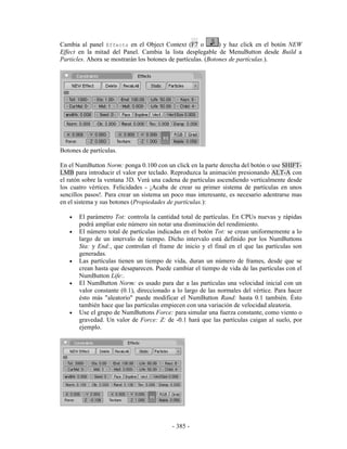 Cambia al panel Effects en el Object Context (F7 o            ) y haz click en el botón NEW
Effect en la mitad del Panel. Cambia la lista desplegable de MenuButton desde Build a
Particles. Ahora se mostrarán los botones de partículas. (Botones de partículas.).




Botones de partículas.

En el NumButton Norm: ponga 0.100 con un click en la parte derecha del botón o use SHIFT-
LMB para introducir el valor por teclado. Reproduzca la animación presionando ALT-A con
el ratón sobre la ventana 3D. Verá una cadena de partículas ascendiendo verticalmente desde
los cuatro vértices. Felicidades - ¡Acaba de crear su primer sistema de partículas en unos
sencillos pasos!. Para crear un sistema un poco mas interesante, es necesario adentrarse mas
en el sistema y sus botones (Propiedades de partículas.):

   •   El parámetro Tot: controla la cantidad total de partículas. En CPUs nuevas y rápidas
       podrá ampliar este número sin notar una disminución del rendimiento.
   •   El número total de partículas indicadas en el botón Tot: se crean uniformemente a lo
       largo de un intervalo de tiempo. Dicho intervalo está definido por los NumButtons
       Sta: y End:, que controlan el frame de inicio y el final en el que las partículas son
       generadas.
   •   Las partículas tienen un tiempo de vida, duran un número de frames, desde que se
       crean hasta que desaparecen. Puede cambiar el tiempo de vida de las partículas con el
       NumButton Life:.
   •   El NumButton Norm: es usado para dar a las partículas una velocidad inicial con un
       valor constante (0.1), direccionado a lo largo de las normales del vértice. Para hacer
       ésto más "aleatorio" puede modificar el NumButton Rand: hasta 0.1 también. Ésto
       también hace que las partículas empiecen con una variación de velocidad aleatoria.
   •   Use el grupo de NumButtons Force: para simular una fuerza constante, como viento o
       gravedad. Un valor de Force: Z: de -0.1 hará que las partículas caigan al suelo, por
       ejemplo.




                                          - 385 -
 