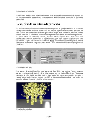 Propiedades de partículas.

Esto debería ser suficiente para que empezara, pero no tenga miedo de manipular algunos de
los otros parámetros mientras está experimentando. Los cubriremos en detalle en secciones
posteriores.

Renderizando un sistema de partículas
Es posible que haya intentado a renderizar una imagen con el ejemplo de antes. Si la cámara
estaba correctamente alineada, habrá visto una imagen negra con unos puntos grisáceos en
ella. Éste es el Halo-material estandard que Blender asigna a un sistema de partículas creado
nuevo. Posicione la cámara de forma que obtenga una buena visión del sistema de partículas.
Si desea añadir un ambiente sencillo, recuerde añadir algunas luces. Los Halos son
renderizados sin luces, mientras no se hayan indicado, pero otros objetos necesitan luces para
ser visibles. Vaya a los Botones de Materiales (F5) y añada un nuevo material para el emisor
si no lo ha hecho antes. Haga click en el Botón "Halo" en el medio de la tabla (Propiedades
del Halo.).




Propiedades del Halo.

Los Botones de Material cambian a los Botones de Halo. Elija Line, y ajuste Lines: a un valor
de su elección (puede ver el efecto directamente en en Material-Preview). Disminuya
HaloSize: a 0.30, y elija un color para el Halo y para las líneas (Propiedades del Halo.).
Ahora puede renderizar una imágen con F12, o una animación completa y ver miles de
estrellas volando alrededor (Estrellas disparándose.).




Estrellas disparándose.



                                           - 386 -
 