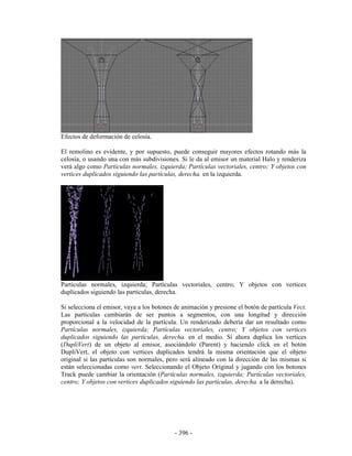 Efectos de deformación de celosía.

El remolino es evidente, y por supuesto, puede conseguir mayores efectos rotando más la
celosía, o usando una con más subdivisiones. Si le da al emisor un material Halo y renderiza
verá algo como Partículas normales, izquierda; Partículas vectoriales, centro; Y objetos con
vertices duplicados siguiendo las partículas, derecha. en la izquierda.




Partículas normales, izquierda; Partículas vectoriales, centro; Y objetos con vertices
duplicados siguiendo las partículas, derecha.

Si selecciona el emisor, vaya a los botones de animación y presione el botón de partícula Vect.
Las partículas cambiarán de ser puntos a segmentos, con una longitud y dirección
proporcional a la velocidad de la partícula. Un renderizado debería dar un resultado como
Partículas normales, izquierda; Partículas vectoriales, centro; Y objetos con vertices
duplicados siguiendo las partículas, derecha. en el medio. Si ahora duplica los vertices
(DupliVert) de un objeto al emisor, asociándolo (Parent) y haciendo click en el botón
DupliVert, el objeto con vertices duplicados tendrá la misma orientación que el objeto
original si las partículas son normales, pero será alineado con la dirección de las mismas si
están seleccionadas como vert. Seleccionando el Objeto Original y jugando con los botones
Track puede cambiar la orientación (Partículas normales, izquierda; Partículas vectoriales,
centro; Y objetos con vertices duplicados siguiendo las partículas, derecha. a la derecha).




                                            - 396 -
 