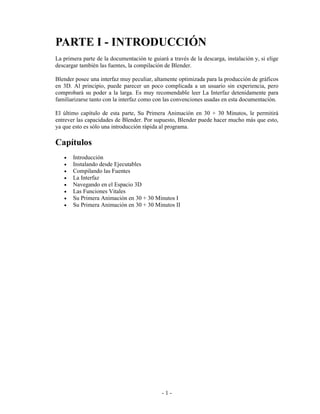 PARTE I - INTRODUCCIÓN
La primera parte de la documentación te guiará a través de la descarga, instalación y, si elige
descargar también las fuentes, la compilación de Blender.

Blender posee una interfaz muy peculiar, altamente optimizada para la producción de gráficos
en 3D. Al principio, puede parecer un poco complicada a un usuario sin experiencia, pero
comprobará su poder a la larga. Es muy recomendable leer La Interfaz detenidamente para
familiarizarse tanto con la interfaz como con las convenciones usadas en esta documentación.

El último capítulo de esta parte, Su Primera Animación en 30 + 30 Minutos, le permitirá
entrever las capacidades de Blender. Por supuesto, Blender puede hacer mucho más que esto,
ya que esto es sólo una introducción rápida al programa.

Capítulos
   •   Introducción
   •   Instalando desde Ejecutables
   •   Compilando las Fuentes
   •   La Interfaz
   •   Navegando en el Espacio 3D
   •   Las Funciones Vitales
   •   Su Primera Animación en 30 + 30 Minutos I
   •   Su Primera Animación en 30 + 30 Minutos II




                                             -1-
 