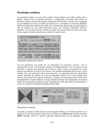 Partículas estáticas
Las partículas estáticas son muy útiles cuando creamos objetos como fibras, hierba, pelo y
plantas. Intente crear un pequeño personaje, o simplemente una pelota, para probar las
partículas estáticas. Intente por ejemplo, una pequeña 'bola de pelo'. El emisor no se renderiza,
asi que duplique la maya (o el objeto que quiera usar y conviértalo en una malla (ALT-C)).
Podría ser buena idea subdividir la malla con un fractal para obtener algo de aleatoriedad en
ella. Si termina con una malla demasiado densa, use "Eliminar duplicados (Remove
Doubles)" con un límite elevado. Elimine las partes del círculo donde no quiera tener pelo.
Ahora, asigne el sistema de partículas y cambie a la opción Static.




Propiedades de partículas estáticas.

Use los parámetros que puede ver en Propiedades de partículas estáticas.. Con la
combinación de Life y Norm puede controlar la longitud del pelo. Use una fuerza en una
dirección Z negativa para permitir que el pelo se combe. Active la propiedad Face para
generar las partículas, no solo en los vértices, sino tambíen distribuidas por las caras. Active
también Vect; estó generará la fibra como partículas. La importancia del paso (Step)indica
cuantas partículas por período de vida son generadas. Sitúelo en un valor pequeño para
obtener curvas más suaves para las partículas, y asegúrese de no pasar por alto el valor de la
propiedad Rand. Cuando renderice, verá que obtiene partículas muy difuminadas. El material
usado para las partículas estáticas es muy importante, de modo que añada un material para el
emisor en el panel de sombreado (Shading Context) (F5).




Propiedades de material.

He usado un tamaño de Halo (Halosize) muy pequeño (0.001). En el botón numérico no se
podrá ver así que para ajustarlo, haga click en el botón con LMB pulsado mientras mantiene
SHIFT apretado. ACtive la opción sombreado (Shaded) para que las partículas se vean


                                             - 397 -
 