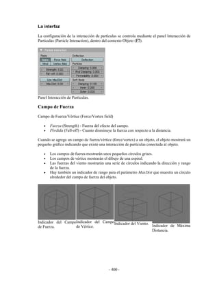 La interfaz

La configuración de la interacción de partículas se controla mediante el panel Interacción de
Partículas (Particle Interaction), dentro del contexto Objeto (F7).




Panel Interacción de Partículas.

Campo de Fuerza
Campo de Fuerza/Vértice (Force/Vortex field)

   •   Fuerza (Strength) - Fuerza del efecto del campo.
   •   Pérdida (Fall-off) - Cuanto disminuye la fuerza con respecto a la distancia.

Cuando se agrega un campo de fuerza/vértice (force/vortex) a un objeto, el objeto mostrará un
pequeño gráfico indicando que existe una interacción de partículas conectada al objeto.

   •   Los campos de fuerza mostrarán unos pequeños círculos grises.
   •   Los campos de vértice mostrarán el dibujo de una espiral.
   •   Las fuerzas del viento mostrarán una serie de círculos indicando la dirección y rango
       de la fuerza.
   •   Hay también un indicador de rango para el parámetro MaxDist que muestra un círculo
       alrededor del campo de fuerza del objeto.




Indicador del CampoIndicador del CampoIndicador del Viento.
de Fuerza.         de Vértice.                              Indicador de Máxima
                                                            Distancia.




                                           - 400 -
 