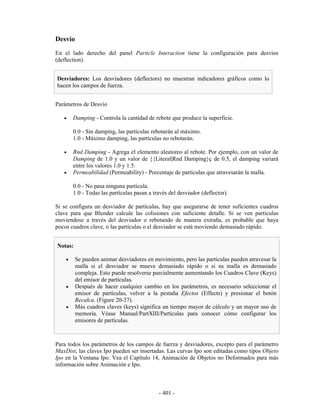 Desvío
En el lado derecho del panel Particle Interaction tiene la configuración para desvíos
(deflection).


Desviadores: Los desviadores (deflectors) no muestran indicadores gráficos como lo
hacen los campos de fuerza.


Parámetros de Desvío

   •    Damping - Controla la cantidad de rebote que produce la superficie.

        0.0 - Sin damping, las partículas rebotarán al máximo.
        1.0 - Máximo damping, las partículas no rebotarán.

   •    Rnd Damping - Agrega el elemento aleatoreo al rebote. Por ejemplo, con un valor de
        Damping de 1.0 y un valor de {{Literal|Rnd Damping}ç de 0.5, el damping variará
        entre los valores 1.0 y 1.5.
   •    Permeabilidad (Permeability) - Porcentaje de partículas que atravesarán la malla.

        0.0 - No pasa ninguna partícula.
        1.0 - Todas las partículas pasan a través del desviador (deflector).

Si se configura un desviador de partículas, hay que asegurarse de tener suficientes cuadros
clave para que Blender calcule las colisiones con suficiente detalle. Si se ven partículas
moviendose a través del desviador o rebotando de manera extraña, es probable que haya
pocos cuadros clave, o las partículas o el desviador se está moviendo demasiado rápido.


Notas:

    •    Se pueden animar desviadores en movimiento, pero las partículas pueden atravesar la
         malla si el desviador se mueve demasiado rápido o si su malla es demasiado
         compleja. Esto puede resolverse parcialmente aumentando los Cuadros Clave (Keys)
         del emisor de partículas.
    •    Después de hacer cualquier cambio en los parámetros, es necesario seleccionar el
         emisor de partículas, volver a la pestaña Efectos (Effects) y presionar el botón
         Recalca. (Figure 20-37).
    •    Más cuadros claves (keys) significa un tiempo mayor de cálculo y un mayor uso de
         memoria. Véase Manual/PartXIII/Partículas para conocer cómo configurar los
         emisores de partículas.



Para todos los parámetros de los campos de fuerza y desviadores, excepto para el parámetro
MaxDist, las claves Ipo pueden ser insertadas. Las curvas Ipo son editadas como tipos Objeto
Ipo en la Ventana Ipo. Vea el Capítulo 14, Animación de Objetos no Deformados para más
información sobre Animación e Ipo.



                                             - 401 -
 