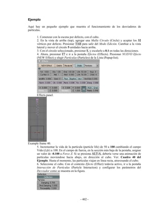 Ejemplo

Aquí hay un pequeño ejemplo que muestra el funcionamiento de los desviadores de
partículas.

       1. Comenzar con la escena por defecto, con el cubo.
       2. En la vista de arriba (top), agregar una Malla Círculo (Circle) y aceptar los 32
       vértices por defecto. Presionar TAB para salir del Modo Edición. Cambiar a la vista
       lateral y mover el círculo 5 unidades hacia arriba.
       3. Con el círculo seleccionado, presionar S, y escalarlo a 0.1 en todas las direcciones.
       4. Ahora, presionar F7 e ir a la pestaña Efectos (Effects). Presionar NUEVO Efecto
       (NEW Effect) y elegir Partículas (Particles) de la Lista (Popup-list).




       Effects panel.




Example frame 40.
      5. Incrementar la vida de la partícula (particle life) de 50 a 100 cambiando el campo
      Vida (Life) a 100. En el campo de fuerza, en la sección más baja de la pestaña, asignar
      un valor de -0.100 a Force Z. Si se presiona ALT-A, debería verse una animación de
      partículas moviendose hacia abajo, en dirección al cubo. Ver: Cuadro 40 del
      Ejemplo. Hasta el momento, las partículas viajan en línea recta, atravesando el cubo.
      6. Seleccione el cubo. Con el contexto Efecto (Effect) todavía activo, ir a la pestaña
      Interacción de Partículas (Particle Interaction) y configurar los parámetros del
      Desviador como se muestra en la figura.




                                           - 402 -
 