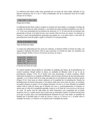 La influencia del efecto onda viene generada por un punto de inicio dado, definido en los
botones numéricos Sta X y Sta Y. Estas coordenadas son de la referencia local de la malla
(Origen de la Onda.)



Origen de la Onda.

La difamación del efecto onda se origina en el punto de inicio dado y se propaga a lo largo de
la malla con frentes de onda circulares, o con frentes de onda rectilíneos paralelos a los ejes X
e Y. Esto esta controlado por los botones de selección X y Y. Si solo uno de los botones esta
presionado es lineal, si lo están los dos, sera circular (Tipo de frente de ondas). La onda por si
misma es como una perturbacion gaussiana que puede ser, o un pulso único o una serie de
perturbaciones (tren de ondas), según si el botón Cycl esta presionado.



Tipo de frente de ondas.

La onda esta gobernada por dos series de controles, el primero define la forma de onda, y la
segunda la duración del efecto. Para lo que concierne a la forma de onda, los controles son
Speed, Height, Width y Narrow (Controles de frente de onda.).




Controles de frente de onda.

El control numérico Speed define la velocidad, en unidades por frame, de la perturbacion. El
control numérico Height define la altura, en unidades de Blender sobre el eje Z, de la
perturbación (Figure 21-6). Si el botón Cycl esta presionado, el botón numérico Width
representa la distancia, en unidades de Blender, entre la mayor distancia de dos perturbaciones
seguidas, y el el efecto total de la onda esta dado por la envoltura de todos los pulsos únicos
(Figure 21-6). Esto tiene un efecto indirecto en la amplitud de la perturbación. Siendo las
perturbaciones de forma Gaussiana, si los pulsos están muy cerca unos de otros, la envoltura
no podría alcanzar el punto z=0 en ningún momento. Si esto es el caso, Blender en realidad
reduce toda la onda de forma que el mínimo sea cero y, consecuentemente, el máximo es
menor que el valor de la amplitud esperada, como se ve al final de Características del frente
de onda. Al ancho real de cada pulso de estilo Gaussiano esta controlado por el botón
numérico Narrow, cuanto mayor sea el valor mas se estrechara el pulso. El ancho real del área
en la que un pulso único sea considerablemente diferente de cero viene dado, en unidades de
blender por 4 dividido entre el valor de Narrow. Esto es, si Narrow es 1, el pulso tiene 4
unidades de ancho, y si Narrow es 4 el pulso tiene 4 unidades de ancho.




                                             - 405 -
 