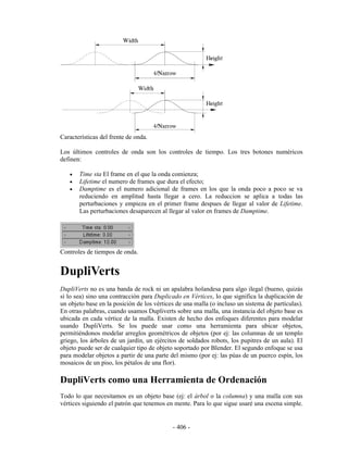 Características del frente de onda.

Los últimos controles de onda son los controles de tiempo. Los tres botones numéricos
definen:

   •   Time sta El frame en el que la onda comienza;
   •   Lifetime el numero de frames que dura el efecto;
   •   Damptime es el numero adicional de frames en los que la onda poco a poco se va
       reduciendo en amplitud hasta llegar a cero. La reduccion se aplica a todas las
       perturbaciones y empieza en el primer frame despues de llegar al valor de Lifetime.
       Las perturbaciones desaparecen al llegar al valor en frames de Damptime.




Controles de tiempos de onda.


DupliVerts
DupliVerts no es una banda de rock ni un apalabra holandesa para algo ilegal (bueno, quizás
sí lo sea) sino una contracción para Duplicado en Vértices, lo que significa la duplicación de
un objeto base en la posición de los vértices de una malla (o incluso un sistema de partículas).
En otras palabras, cuando usamos Dupliverts sobre una malla, una instancia del objeto base es
ubicada en cada vértice de la malla. Existen de hecho dos enfoques diferentes para modelar
usando DupliVerts. Se los puede usar como una herramienta para ubicar objetos,
permitiéndonos modelar arreglos geométricos de objetos (por ej: las columnas de un templo
griego, los árboles de un jardín, un ejércitos de soldados robots, los pupitres de un aula). El
objeto puede ser de cualquier tipo de objeto soportado por Blender. El segundo enfoque se usa
para modelar objetos a partir de una parte del mismo (por ej: las púas de un puerco espín, los
mosaicos de un piso, los pétalos de una flor).

DupliVerts como una Herramienta de Ordenación
Todo lo que necesitamos es un objeto base (ej: el árbol o la columna) y una malla con sus
vértices siguiendo el patrón que tenemos en mente. Para lo que sigue usaré una escena simple.


                                            - 406 -
 
