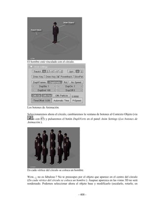 El hombre está vinculado con el círculo.




Los botones de Animación.

Seleccionaremos ahora el círculo, cambiaremos la ventana de botones al Contexto Objeto (via
    o con F7) y pulsaremos el botón DupliVerts en el panel Anim Settings (Los botones de
Animación.).




En cada vértice del círculo se coloca un hombre.

Wow, ¿ no es fabuloso ? No te preocupes por el objeto que aparece en el centro del círculo
(En cada vértice del círculo se coloca un hombre.). Auqnue aparezca en las vistas 3D no será
rendereado. Podemos seleccionar ahora el objeto base y modificarlo (escalarlo, rotarlo, en


                                           - 408 -
 