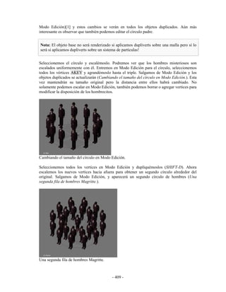 Modo Edición)[1] y estos cambios se verán en todos los objetos duplicados. Aún más
interesante es observar que también podemos editar el círculo padre.


Nota: El objeto base no será renderizado si aplicamos dupliverts sobre una malla pero sí lo
será si aplicamos dupliverts sobre un sistema de partículas!


Seleccionemos el círculo y escalémoslo. Podremos ver que los hombres misteriosos son
escalados uniformemente con él. Entremos en Modo Edición para el círculo, seleccionemos
todos los vértices AKEY y agrandémoslo hasta el triple. Salgamos de Modo Edición y los
objetos duplicados se actualizarán (Cambiando el tamaño del círculo en Modo Edición.). Esta
vez mantendrán su tamaño original pero la distancia entre ellos habrá cambiado. No
solamente podemos escalar en Modo Edición, también podemos borrar o agregar vertices para
modificar la disposición de los hombrecitos.




Cambiando el tamaño del círculo en Modo Edición.

Seleccionemos todos los vertices en Modo Edición y dupliquémoslos (SHIFT-D). Ahora
escalemos los nuevos vertices hacia afuera para obtener un segundo círculo alrededor del
original. Salgamos de Modo Edición, y aparecerá un segundo círculo de hombres (Una
segunda fila de hombres Magritte.).




Una segunda fila de hombres Magritte.



                                          - 409 -
 
