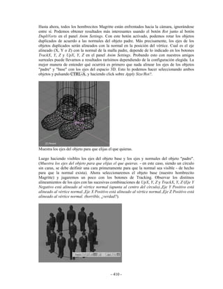 Hasta ahora, todos los hombrecitos Magritte están enfrentados hacia la cámara, ignorándose
entre sí. Podemos obtener resultados más interesantes usando el botón Rot junto al botón
DupliVerts en el panel Anim Settings. Con este botón activado, podemos rotar los objetos
duplicados de acuerdo a las normales del objeto padre. Más precisamente, los ejes de los
objetos duplicados serán alineados con la normal en la posición del vértice. Cual es el eje
alineado (X, Y o Z) con la normal de la malla padre, depende de lo indicado en los botones
TrackX, Y, Z y UpX, Y, Z en el panel Anim Settings. Probando esto con nuestros amigos
surreales puede llevarnos a resultados rarísimos dependiendo de la configuración elegida. La
mejor manera de entender qué ocurrirá es primero que nada alinear los ejes de los objetos
"padre" y "base" con los ejes del espacio 3D. Esto lo podemos hacer seleccionando ambos
objetos y pulsando CTRL-A, y haciendo click sobre Apply Size/Rot?.




Muestra los ejes del objeto para que elijas el que quieras.

Luego haciendo visibles los ejes del objeto base y los ejes y normales del objeto "padre".
(Muestra los ejes del objeto para que elijas el que quieras. - en este caso, siendo un círculo
sin caras, se debe deifinir una cara primeramente para que la normal sea visible - de hecho
para que la normal exista). Ahora seleccionaremos el objeto base (nuestro hombrecito
Magritte) y jugaremos un poco con los botones de Tracking. Observar los distitnos
alineamientos de los ejes con las sucesivas combinaciones de UpX, Y, Z y TrackX, Y, Z (Eje Y
Negativo está alineado al vértice normal (apunta al centro del círculo).,Eje Y Positivo está
alineado al vértice normal.,Eje X Positivo está alineado al vértice normal.,Eje Z Positivo está
alineado al vértice normal. (horrible, ¿verdad?).




                                             - 410 -
 