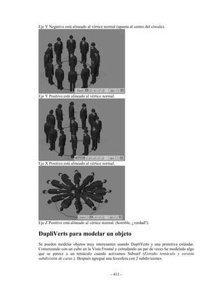 Eje Y Negativo está alineado al vértice normal (apunta al centro del círculo).




Eje Y Positivo está alineado al vértice normal.




Eje X Positivo está alineado al vértice normal.




Eje Z Positivo está alineado al vértice normal. (horrible, ¿verdad?)

DupliVerts para modelar un objeto
Se pueden modelar objetos muy interesantes usando DupliVerts y una primitiva estándar.
Comenzando con un cubo en la Vista Frontal y extrudando un par de veces he modelado algo
que se parece a un tentáculo cuando activamos Subsurf (Extraño tentáculo y versión
subdivisión de caras.). Después agregué una Icoesfera con 2 subdivisiones.


                                            - 411 -
 