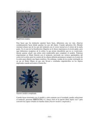 DupliVerts sin rotar.




DupliVerts rotados.

Para hacer que los tentáculos apunten hacia fuera, deberemos una vez más, observar
cuidadosamente hacia dónde apuntan los ejes del objeto. Cuando aplicamos Rot, Blender
intentará alinear uno de los ejes del tentáculo con el vector normal en el vértice de la malla
padre. En el caso de los hombrecitos Magritte no le dimos importancia al círculo padre, pero
aquí deberemos ocuparnos de la esfera, la que pronto descubrirás que no es rendereada.
Quizás quieras añadir una esfera extra renderizable para completar el modelo. Podemos
experimentar en Modo Edición con el tentáculo, moviendo sus vertices apartándolos del
centro de la esfera, pero los centros de los objetos deberán permanecer siempre en el centro de
la esfera para obtenre una figura simétrica. Sin embargo, cuidate de no escalar restringido en
un eje en Modo Objeto ya que esto llevará a resultados impredecibles en los objetos
duplicados cuando activemos el botón Rot.




Nuestro modelo completado.

Cuando hayas terminado con el modelo y estés contento con el resultado, puedes seleccionar
el tentáculo, presionar SHIFT-CTRL-A y hacer click en la opción Make duplis real ? para
convertir las copias virtuales en masllas reales (Nuestro modelo completado.).




                                            - 413 -
 
