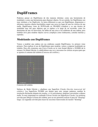 DupliFrames
Podemos pensar en Dupliframes de dos maneras distintas: como una herramienta de
modelado o como una herramienta para disponer objetos. En un sentido, los Dupliframes son
muy similares a los Dupliverts. La única diferencia es que con Dupliframes, disponemos o
ubicamos nuestros objetos haciéndolos seguir una curva en lugar de usar los vértices de una
malla. DupliFrames viene de DUPLIcado en FRAMES (cuadros) y es una técnica de
modelado muy útil para objetoss que se repiten a lo largo de un recorrido, como los
durmientes de una vía ferroviaria, las tablas de una cerca o los eslabones de una cadena, pero
también sirve para modelar objetos curvos complejos como tirabuzones, conchas marinas y
espirales.

Modelando con Dupliframes
Vamos a modelar una cadena con sus eslabones usando DupliFrames. Lo primero viene
primero. Para explicar el uso de Dupliframes para modelar, vamos a empezar modelando un
eslabón. Para ello crearemos una Curva Círculo en la vista frontal (Bézier o NURBS da lo
mismo). En Modo Edición, lo subdividimos una vez y movemos los vértices un poco para que
se ajusten al contorno del eslabón (Contorno del eslabón.).




Contorno del eslabón.

Salimos de Modo Edición y añadimos una Superficie Círculo (Sección transversal del
eslabón.). Las Superficies NURBS son ideales para esto, porque podemos cambiar la
resolución fácilmente después de crearlas, y si lo necesitamos, podemos convertirlas a objetos
malla. Es muy importante no confundir Curvas Círculo con Superficies Círculo. Las primeras
servirán para dibujar la forma del eslabón, pero no nos permitirá realizar el paso de "skinning"
luego. Las segundas servirán para trazar las secciones transversales de nuestro "skinning".




                                            - 414 -
 