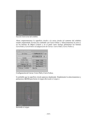 Sección transversal del eslabón.

Ahora emparentaremos la superficie círculo a la curva círculo (el contorno del eslabón)
usando emparentado Normal (no confundir con Curve Follow ). Seleccionaremos la curva y
en los botones de Object Context y en el panel Anim Settings pulsaremos los botones
CurvePath y CurveFollow (Configuración de Curvas: Curve Path y Curve Follow.).




Configuración de Curvas: Curve Path y Curve Follow.

Es probable que la superficie círculo aparezca desplazada. Simplemente la seleccionaremos y
pulsaremos ALT-O para borrar el origen (Borrando el origen.).




Borrando el origen.


                                          - 415 -
 